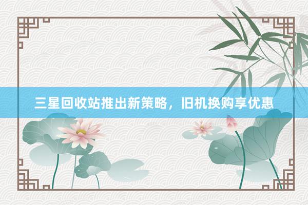 三星回收站推出新策略，旧机换购享优惠