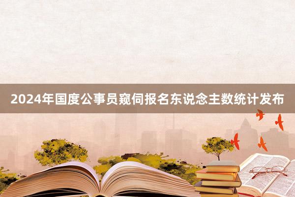 2024年国度公事员窥伺报名东说念主数统计发布