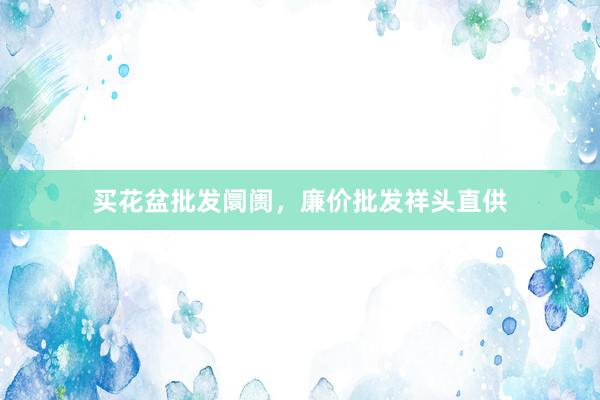 买花盆批发阛阓，廉价批发祥头直供