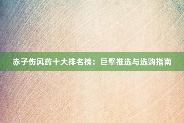 赤子伤风药十大排名榜：巨擘推选与选购指南